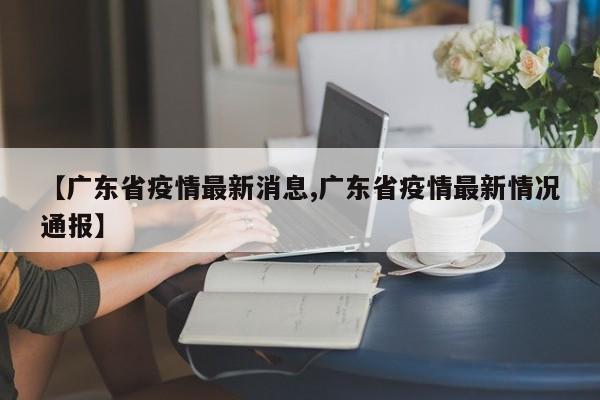 【广东省疫情最新消息,广东省疫情最新情况通报】