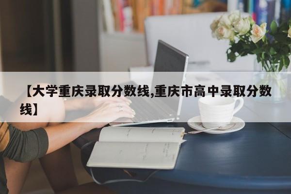 【大学重庆录取分数线,重庆市高中录取分数线】