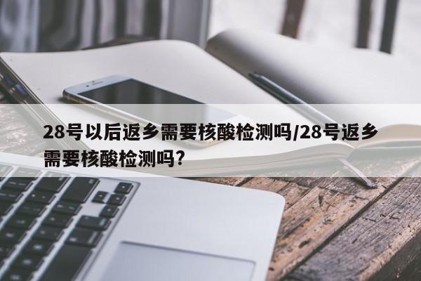 28号以后返乡需要核酸检测吗/28号返乡需要核酸检测吗?