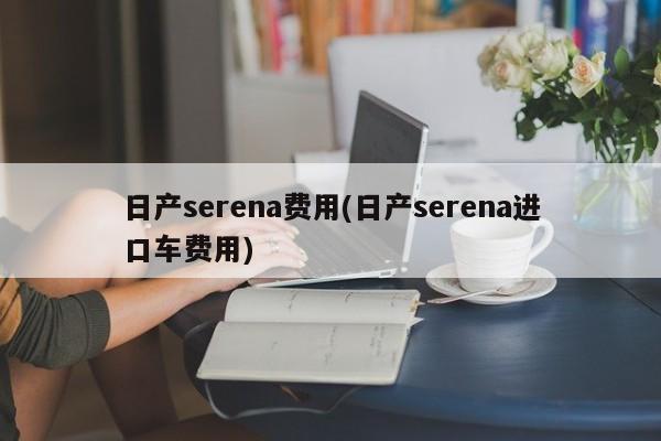 日产serena费用(日产serena进口车费用)