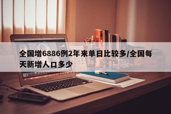全国增6886例2年来单日比较多/全国每天新增人口多少