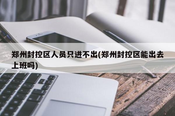 郑州封控区人员只进不出(郑州封控区能出去上班吗)