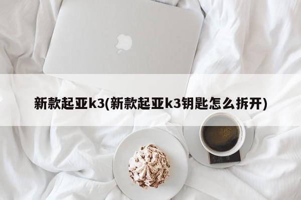 新款起亚k3(新款起亚k3钥匙怎么拆开)