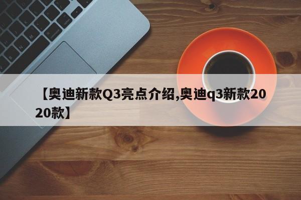 【奥迪新款Q3亮点介绍,奥迪q3新款2020款】