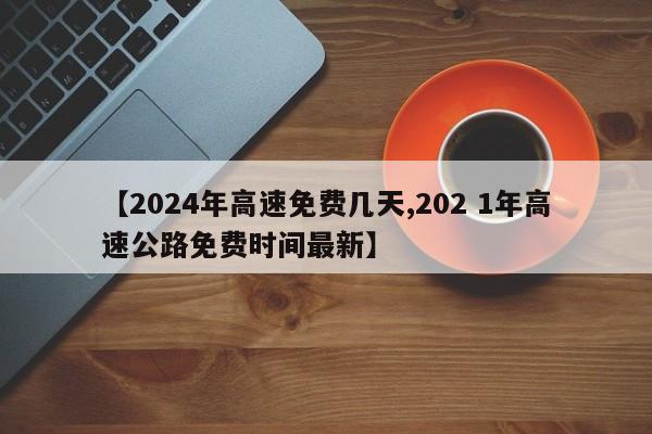 【2024年高速免费几天,202 1年高速公路免费时间最新】
