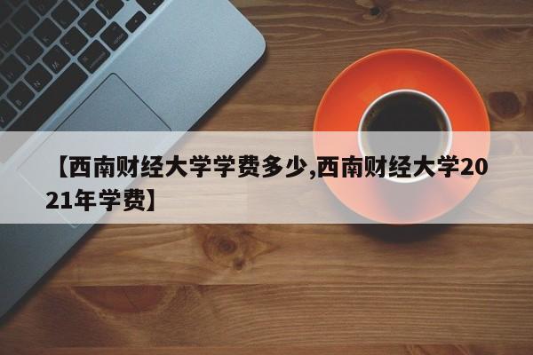 【西南财经大学学费多少,西南财经大学2021年学费】